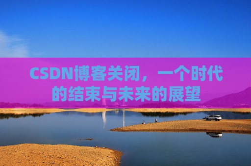 CSDN博客关闭，一个时代的结束与未来的展望